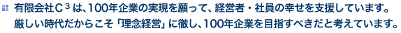 有限会社Ｃ３は、100年企業の実現を願って、経営者・社員の幸せを支援しています。厳しい時代だからこそ「理念経営」に徹し、100年企業を目指すべきだと考えています。